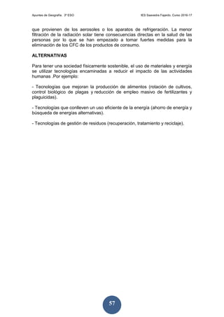 Apuntes de Geografía. 3º ESO IES Saavedra Fajardo. Curso 2016-17
57
que provienen de los aerosoles o los aparatos de refrigeración. La menor
filtración de la radiación solar tiene consecuencias directas en la salud de las
personas por lo que se han empezado a tomar fuertes medidas para la
eliminación de los CFC de los productos de consumo.
ALTERNATIVAS
Para tener una sociedad físicamente sostenible, el uso de materiales y energía
se utilizar tecnologías encaminadas a reducir el impacto de las actividades
humanas .Por ejemplo:
- Tecnologías que mejoran la producción de alimentos (rotación de cultivos,
control biológico de plagas y reducción de empleo masivo de fertilizantes y
plaguicidas).
- Tecnologías que conlleven un uso eficiente de la energía (ahorro de energía y
búsqueda de energías alternativas).
- Tecnologías de gestión de residuos (recuperación, tratamiento y reciclaje).
 