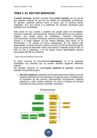 Apuntes de Geografía. 3º ESO IES Saavedra Fajardo. Curso 2016-17
58
TEMA 5 EL SECTOR SERVICIOS
El sector servicios, también conocido como sector terciario, es uno de los
tres grandes sectores en los que se dividen las actividades económicas.
En general, podemos definirlo como el sector que no produce bienes
materiales, sino que provee a la población de servicios necesarios para
satisfacer sus necesidades.
Este sector es muy variado y engloba una amplia gama de actividades:
comercio, transporte, comunicaciones, servicios fi Este sector es muy variado y
engloba una amplia gama de actividades: comercio, transporte,
comunicaciones, servicios financieros, servicios sociales (educación, sanidad),
turismo y un largo etcétera. En las últimas décadas, este sector se ha
diversificado y ha crecido de forma espectacular. En los países más
desarrollados, el sector terciario conforma en torno al 70% del producto interior
bruto. En países de desarrollo medio como Brasil o Tailandia ronda el 50%, el
40% en Irán e Indonesia, y en los países menos desarrollados alcanza
porcentajes del PIB muy inferiores.
Tipos de actividades terciarias
El sector servicios es enormemente heterogéneo, en él se engloban
actividades muy diversas que se pueden clasificar siguiendo diferentes
criterios.
Por ejemplo, teniendo en cuenta quien gestiona el servicio, podemos
distinguir dos grandes grupos:
 Servicios públicos: prestados por las administraciones públicas con los
ingresos obtenidos por los impuestos. En algunos casos, el Estado tiene
el monopolio de ese servicio: administración (funcionarios), defensa
(ejércitos) y orden público (policías). En otros, el Estado es principal
proveedor de esos servicios: sanidad y educación.
 
