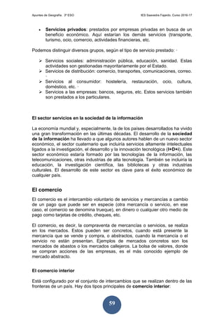 Apuntes de Geografía. 3º ESO IES Saavedra Fajardo. Curso 2016-17
59
 Servicios privados: prestados por empresas privadas en busca de un
beneficio económico. Aquí estarían los demás servicios (transporte,
turismo, ocio, comercio, actividades financieras, etc.
Podemos distinguir diversos grupos, según el tipo de servicio prestado: ·
 Servicios sociales: administración pública, educación, sanidad. Estas
actividades son gestionadas mayoritariamente por el Estado.
 Servicios de distribución: comercio, transportes, comunicaciones, correo.
·
 Servicios al consumidor: hostelería, restauración, ocio, cultura,
doméstico, etc. ·
 Servicios a las empresas: bancos, seguros, etc. Estos servicios también
son prestados a los particulares.
El sector servicios en la sociedad de la información
La economía mundial y, especialmente, la de los países desarrollados ha vivido
una gran transformación en las últimas décadas. El desarrollo de la sociedad
de la información ha llevado a que algunos autores hablen de un nuevo sector
económico, el sector cuaternario que incluiría servicios altamente intelectuales
ligados a la investigación, el desarrollo y la innovación tecnológica (I+D+i). Este
sector económico estaría formado por las tecnologías de la información, las
telecomunicaciones, otras industrias de alta tecnología. También se incluiría la
educación, la investigación científica, las bibliotecas y otras industrias
culturales. El desarrollo de este sector es clave para el éxito económico de
cualquier país.
El comercio
El comercio es el intercambio voluntario de servicios y mercancías a cambio
de un pago que puede ser en especie (otra mercancía o servicio, en ese
caso, el comercio se denomina trueque), en dinero o cualquier otro medio de
pago como tarjetas de crédito, cheques, etc.
El comercio, es decir, la compraventa de mercancías o servicios, se realiza
en los mercados. Estos pueden ser concretos, cuando está presente la
mercancía que se vende y compra, o abstractos, cuando la mercancía o el
servicio no están presentan. Ejemplos de mercados concretos son los
mercados de abastos o los mercados callejeros. La bolsa de valores, donde
se compran acciones de las empresas, es el más conocido ejemplo de
mercado abstracto.
El comercio interior
Está configurado por el conjunto de intercambios que se realizan dentro de las
fronteras de un país. Hay dos tipos principales de comercio interior:
 