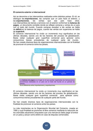 Apuntes de Geografía. 3º ESO IES Saavedra Fajardo. Curso 2016-17
61
El comercio exterior o internacional
Así se denomina a los intercambios realizados entre distintos países. En él, se
distingue las importaciones, las compras que un país hace al exterior, y
las exportaciones, las ventas que ese país hace otros.
Los intercambios de bienes y servicios con el exterior conforman la balanza de
pagos, un documento contable donde se reflejan compras y ventas de un país
con el resto del mundo. Cuando compras exceden a las ventas se habla
de déficit en la balanza de pagos, cuando las ventas son superiores se habla
de superávit.
El comercio internacional ha vivido un incremento muy significativo en las
últimas décadas, siendo uno de los factores del proceso de globalización.
Basta visitar cualquier gran superficie comercial para apreciar como
consumimos bienes procedentes de cualquier parte del mundo.
Se han creado diversos tipos de organizaciones internacionales con la finalidad
de promover el comercio entre los países.
El comercio internacional ha vivido un incremento muy significativo en las
últimas décadas, siendo uno de los factores del proceso de globalización.
Basta visitar cualquier gran superficie comercial para apreciar como
consumimos bienes procedentes de cualquier parte del mundo.
Se han creado diversos tipos de organizaciones internacionales con la
finalidad de promover el comercio entre los países.
La más importantes es la Organización Mundial del Comercio, creada en
1995 y cuya finalidad es promover el libre comercio mediante la reducción de
los aranceles aduaneros (impuestos que una mercancía debe pagar al entrar
en un país) y actuar como árbitro en caso de disputas comerciales.
 