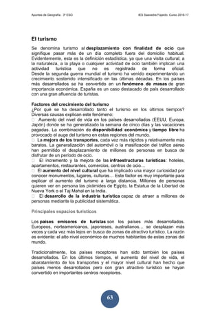 Apuntes de Geografía. 3º ESO IES Saavedra Fajardo. Curso 2016-17
63
El turismo
Se denomina turismo al desplazamiento con finalidad de ocio que
signifique pasar más de un día completo fuera del domicilio habitual.
Evidentemente, esta es la definición estadística, ya que una visita cultural, a
la naturaleza, a la playa o cualquier actividad de ocio también implican una
actividad turística que no es registrada de forma oficial.
Desde la segunda guerra mundial el turismo ha venido experimentando un
crecimiento sostenido intensificado en las últimas décadas. En los países
más desarrollados se ha convertido en un fenómeno de masas de gran
importancia económica. España es un caso destacado de país desarrollado
con una gran afluencia de turistas.
Factores del crecimiento del turismo
¿Por qué se ha desarrollado tanto el turismo en los últimos tiempos?
Diversas causas explican este fenómeno:
Japón) donde se ha generalizado la semana de cinco días y las vacaciones
pagadas. La combinación de disponibilidad económica y tiempo libre ha
provocado el auge del turismo en estas regiones del mundo.
mejora de los transportes, cada vez más rápidos y relativamente más
baratos. La generalización del automóvil o la masificación del tráfico aéreo
han permitido el desplazamiento de millones de personas en busca de
disfrutar de un período de ocio.
infraestructuras turísticas: hoteles,
apartamentos, restaurantes, comercios, centros de ocio…
aumento del nivel cultural que ha implicado una mayor curiosidad por
conocer monumentos, lugares, culturas… Este factor es muy importante para
explicar el aumento del turismo a larga distancia. Millones de personas
quieren ver en persona las pirámides de Egipto, la Estatua de la Libertad de
Nueva York o el Taj Mahal en la India.
desarrollo de la industria turística capaz de atraer a millones de
personas mediante la publicidad sistemática.
Principales espacios turísticos
Los países emisores de turistas son los países más desarrollados.
Europeos, norteamericanos, japoneses, australianos… se desplazan más
veces y cada vez más lejos en busca de zonas de atractivo turístico. La razón
es evidente: el alto nivel económico de muchos habitantes de estas zonas del
mundo.
Tradicionalmente, los países receptores han sido también los países
desarrollados. En los últimos tiempos, el aumento del nivel de vida, el
abaratamiento de los transportes y el mayor nivel cultural han hecho que
países menos desarrollados pero con gran atractivo turístico se hayan
convertido en importantes centros receptores.
 