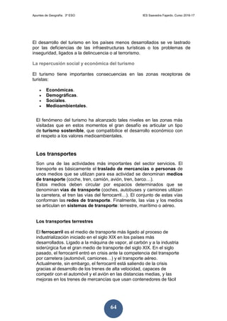 Apuntes de Geografía. 3º ESO IES Saavedra Fajardo. Curso 2016-17
64
El desarrollo del turismo en los países menos desarrollados se ve lastrado
por las deficiencias de las infraestructuras turísticas o los problemas de
inseguridad, ligados a la delincuencia o al terrorismo.
La repercusión social y económica del turismo
El turismo tiene importantes consecuencias en las zonas receptoras de
turistas:
 Económicas.
 Demográficas.
 Sociales.
 Medioambientales.
El fenómeno del turismo ha alcanzado tales niveles en las zonas más
visitadas que en estos momentos el gran desafío es articular un tipo
de turismo sostenible, que compatibilice el desarrollo económico con
el respeto a los valores medioambientales.
Los transportes
Son una de las actividades más importantes del sector servicios. El
transporte es básicamente el traslado de mercancías o personas de
unos medios que se utilizan para esa actividad se denominan medios
de transporte (coche, tren, camión, avión, tren, barco…).
Estos medios deben circular por espacios determinados que se
denominan vías de transporte (coches, autobuses y camiones utilizan
la carretera, el tren las vías del ferrocarril…). El conjunto de estas vías
conforman las redes de transporte. Finalmente, las vías y los medios
se articulan en sistemas de transporte: terrestre, marítimo o aéreo.
Los transportes terrestres
El ferrocarril es el medio de transporte más ligado al proceso de
industrialización iniciado en el siglo XIX en los países más
desarrollados. Ligado a la máquina de vapor, al carbón y a la industria
siderúrgica fue el gran medio de transporte del siglo XIX. En el siglo
pasado, el ferrocarril entró en crisis ante la competencia del transporte
por carretera (automóvil, camiones…) y el transporte aéreo.
Actualmente, sin embargo, el ferrocarril está saliendo de la crisis
gracias al desarrollo de los trenes de alta velocidad, capaces de
competir con el automóvil y el avión en las distancias medias, y las
mejoras en los trenes de mercancías que usan contenedores de fácil
 
