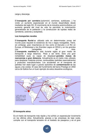 Apuntes de Geografía. 3º ESO IES Saavedra Fajardo. Curso 2016-17
65
carga y descarga.
El transporte por carretera (automóvil, camiones, autobuses…) ha
vivido un aumento espectacular en el mundo desarrollado desde
mediados del siglo XX. El crecimiento de la industria automovilística y el
aumento general del nivel de vida ha permitido la motorización
generalizada de la población y la construcción de tupidas redes de
carreteras, autovías y autopistas.
Los transportes navales
El transporte fluvial es utilizado solo en determinadas zonas del
mundo pues requiere la existencia de ríos o lagos navegables. Tiene,
sin embargo, gran importancia en ríos como el Danubio o el Rin en
Europa, el Mississippi y los Grandes Lagos en EEUU y en los grandes
ríos navegables de Asia.
El transporte marítimo ha sido durante siglos el gran medio de
transporte a larga distancia. Pese a ser lento, tiene una gran
rentabilidad pues es capaz de desplazar grandes masas de
mercancías a gran distancia. Actualmente es el medio más utilizado
para desplazar materias primas, combustibles (petróleo esencialmente)
y productos manufacturados. Los accidentes en el transporte de
petróleo han dado lugar a graves episodios de contaminación de las
aguas y las costas. El caso del hundimiento del barco Prestige en 2002
cerca de Galicia fue un buen ejemplo de estos desastres ecológicos.
El transporte aéreo
Es el medio de transporte más rápido y ha sufrido un espectacular incremento
en los últimos años. Actualmente, gracias a las empresas de bajo coste,
compite con el transporte terrestre en el traslado de pasajeros y es el gran
 