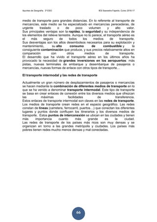 Apuntes de Geografía. 3º ESO IES Saavedra Fajardo. Curso 2016-17
66
medio de transporte para grandes distancias. En lo referente al transporte de
mercancías, este medio se ha especializado en mercancías perecederas, de
urgente traslado o de poco volumen y alto valor.
Sus principales ventajas son la rapidez, la seguridad y su independencia de
los elementos del relieve terrestre. Aunque no lo parece, el transporte aéreo es
el más seguro de todos los medios de transporte.
Sus desventajas son los altos desembolsos necesarios para su explotación y
mantenimiento, su alto consumo de combustible y la
consiguiente contaminación que produce, y sus precios relativamente altos en
comparación con otros medios de transporte.
El desarrollo que ha vivido el transporte aéreo en los últimos años ha
provocado la necesidad de grandes inversiones en los aeropuertos: más
pistas, nuevas terminales de embarque y desembarque de pasajeros o
mercancías, nuevas formas de enlace con otros tipos de transporte…
El transporte intermodal y las redes de transporte
Actualmente un gran número de desplazamientos de pasajeros o mercancías
se hacen mediante la combinación de diferentes medios de transporte en lo
que se ha venido a denominar transporte intermodal. Este tipo de transporte
se basa en crear enlaces de conexión entre los diversos medios que ofrezcan
las máximas facilidades de transferencia.
Estos enlaces de transporte intermodal son claves en las redes de transporte.
Los medios de transporte crean redes en el espacio geográfico. Las redes
constan de líneas (carretera, ferrocarril, puertos…) que conectan los diferentes
lugares y puntos donde confluyen los itinerarios y los diversos medios de
transporte. Estos puntos de interconexión se ubican en las ciudades y tienen
más importancia cuanto más grande es la ciudad.
Las redes de transporte de los países más ricos son muy densas y se
organizan en torno a las grandes metrópolis y ciudades. Los países más
pobres tienen redes mucho menos densas y mal conectadas.
 