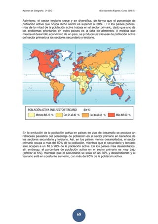 Apuntes de Geografía. 3º ESO IES Saavedra Fajardo. Curso 2016-17
68
Asimismo, el sector terciario crece y se diversifica, de forma que el porcentaje de
población activa que ocupa dicho sector es superior al 50%. • En los países pobres,
más de la mitad de la población activa trabaja en el sector primario, dado que uno de
los problemas prioritarios en estos países es la falta de alimentos. A medida que
mejora el desarrollo económico de un país, se produce un trasvase de población activa
del sector primario a los sectores secundario y terciario.
En la evolución de la población activa en países en vías de desarrollo se produce un
retroceso paulatino del porcentaje de población en el sector primario en beneficio de
los sectores secundario y terciario. Así, en los países menos desarrollados, el sector
primario ocupa a más del 50% de la población, mientras que el secundario y terciario
sólo ocupan a un 10 ó 20% de la población activa. En los países más desarrollados,
sin embargo, el porcentaje de población activa en el sector primario es muy bajo
(inferior al 5%), mientras que el secundario se sitúa en un 30% y descendiendo y el
terciario está en constante aumento, con más del 65% de la población activa.
 