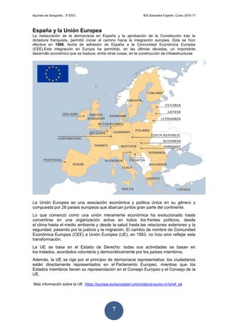 Apuntes de Geografía. 3º ESO IES Saavedra Fajardo. Curso 2016-17
7
España y la Unión Europea
La restauración de la democracia en España y la aprobación de la Constitución tras la
dictadura franquista, permitió iniciar el camino hacia la integración europea. Esta se hizo
efectiva en 1986, fecha de adhesión de España a la Comunidad Económica Europea
(CEE).Esta integración en Europa ha permitido, en las últimas décadas, un importante
desarrollo económico que se traduce, entre otras cosas, en la construcción de infraestructuras
La Unión Europea es una asociación económica y política única en su género y
compuesta por 28 países europeos que abarcan juntos gran parte del continente.
Lo que comenzó como una unión meramente económica ha evolucionado hasta
convertirse en una organización activa en todos los frentes políticos, desde
el clima hasta el medio ambiente y desde la salud hasta las relaciones exteriores y la
seguridad, pasando por la justicia y la migración. El cambio de nombre de Comunidad
Económica Europea (CEE) a Unión Europea (UE), en 1993, no hizo sino reflejar esta
transformación.
La UE se basa en el Estado de Derecho: todas sus actividades se basan en
los tratados, acordados voluntaria y democráticamente por los países miembros.
Además, la UE se rige por el principio de democracia representativa: los ciudadanos
están directamente representados en el Parlamento Europeo, mientras que los
Estados miembros tienen su representación en el Consejo Europeo y el Consejo de la
UE.
Mas información sobre la UE https://europa.eu/european-union/about-eu/eu-in-brief_es
 