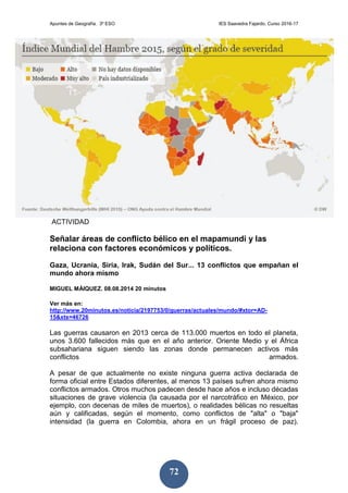Apuntes de Geografía. 3º ESO IES Saavedra Fajardo. Curso 2016-17
72
ACTIVIDAD
Señalar áreas de conflicto bélico en el mapamundi y las
relaciona con factores económicos y políticos.
Gaza, Ucrania, Siria, Irak, Sudán del Sur... 13 conflictos que empañan el
mundo ahora mismo
MIGUEL MÁIQUEZ. 08.08.2014 20 minutos
Ver más en:
http://www.20minutos.es/noticia/2197753/0/guerras/actuales/mundo/#xtor=AD-
15&xts=46726
Las guerras causaron en 2013 cerca de 113.000 muertos en todo el planeta,
unos 3.600 fallecidos más que en el año anterior. Oriente Medio y el África
subsahariana siguen siendo las zonas donde permanecen activos más
conflictos armados.
A pesar de que actualmente no existe ninguna guerra activa declarada de
forma oficial entre Estados diferentes, al menos 13 países sufren ahora mismo
conflictos armados. Otros muchos padecen desde hace años e incluso décadas
situaciones de grave violencia (la causada por el narcotráfico en México, por
ejemplo, con decenas de miles de muertos), o realidades bélicas no resueltas
aún y calificadas, según el momento, como conflictos de "alta" o "baja"
intensidad (la guerra en Colombia, ahora en un frágil proceso de paz).
 