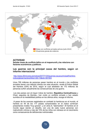 Apuntes de Geografía. 3º ESO IES Saavedra Fajardo. Curso 2016-17
73
ACTIVIDAD
Señalar áreas de conflicto bélico en el mapamundi y las relaciona con
factores económicos y políticos.
Las guerras son la principal causa del hambre, según un
informe internacional
http://www.20minutos.es/noticia/2577713/0/guerras-causa-principal/hambre-
indice/global-hambre/#xtor=AD-15&xts=467263
Unos 795 millones de personas pasan hambre en el mundo y los conflictos
armados tienen una relación directa con esta situación, revela el Índice Global
del Hambre (GHI) de 2015, según el cual alrededor de 172 millones de
personas sufren actualmente las consecuencias de una guerra.
Los dos países con el mayor índice de hambre -República Centroafricana y
Chad, seguidos de Zambia,- han vivido un conflicto armado o han estado
sumidos en la inestabilidad política en los últimos años, recoge el informe.
A pesar de los avances registrados en combatir la hambruna en el mundo, el
hambre en 44 de los 117 países comprendidos en el índice continúan
presentando niveles "muy graves", y en otros 8, "alarmantes". El hambre en el
mundo sigue siendo un desafío, con una de cada nueve personas con
malnutrición crónica y más del 15% de los niños con retrasos en el crecimiento
como consecuencia de deficiencias nutricionales.
 