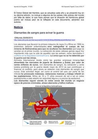Apuntes de Geografía. 3º ESO IES Saavedra Fajardo. Curso 2016-17
74
El Índice Global del Hambre, que se actualiza cada año y se presentó hoy en
su décima edición, no incluye a algunos de los países más pobres del mundo
por falta de datos, lo que hace pensar que la situación de hambruna global
podría ser incluso peor de la reflejada en este documento, advierten sus
autores.
Noticia
Diamantes de sangre para avivar la guerra
ElMundo.30/09/2015
http://www.elmundo.es/internacional/2015/09/30/560ac968268e3e2e458b45a7.html
Los alemanes que llevaron la primera máquina de rayos X a África en 1908 no
pretendían detectar enfermedades, sino radiografiar el cuerpo de los
mineros de Kolmanskop para que no ocultaran los diamantes que luego se
vendían en el primer mundo. La extracción de estas valiosas gemas sigue hoy
importando más que la vida de aquellos que las extraen, como demuestra el
conflicto en la República Centroafricana. Lo único que no se ha detenido por
la guerra son las minas.
Amnistía Internacional revela cómo las grandes empresas mineras han
alimentado los mercados de joyería de Amberes y Dubai, por valor de
varios millones de euros, con diamantes de sangre. Su extracción y venta
estaba prohibida por la guerra desde mayo de 2013 ya que contribuyen a
financiar el conflicto, pero ahora se obtienen más diamantes de sangre que
nunca. Esta actividad ilegal, así como el control del país por parte de las
milicias ha provocado matanzas, violaciones masivas y trabajo infantil en
las explotaciones. Niños de 10 y 11 años excavan de sol a sol en estas
explotaciones a cielo abierto sin seguridad alguna y a precios de esclavitud.
Los diamantes siguen siendo en estas zonas del mundo un negocio
opaco de precios criminales, atraso aberrante y tráfico mafioso.
 