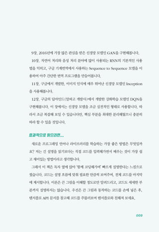 009
9장. 2016년에 가장 많은 관심을 받은 신경망 모델인 GAN을 구현해봅니다.
10장. 자연어 처리와 음성 처리 분야에 많이 사용되는 RNN의 기본적인 사용
법을 익히고, 구글 기계번역에서 사용하는 Sequence to Sequence 모델을 이
용하여 아주 간단한 번역 프로그램을 만들어봅니다.
11장. 구글에서 개발한, 이미지 인식에 매우 뛰어난 신경망 모델인 Inception
을 사용해봅니다.
12장. 구글의 딥마인드(알파고 개발사)에서 개발한 강화학습 모델인 DQN을
구현해봅니다. 이 장에서는 신경망 모델을 조금 실전적인 형태로 사용합니다. 따
라서 조금 복잡해 보일 수 있습니다만, 핵심 부분을 최대한 분리해뒀으니 충분히
따라 할 수 있을 것입니다.
효과적으로 읽으려면...
새로운 프로그래밍 언어나 라이브러리를 학습하는 가장 좋은 방법은 무엇일까
요? 저는 긴 설명을 읽기보다는 직접 코드를 입력해가면서 배우는 것이 가장 쉽
고 재미있는 방법이라고 생각합니다.
그래서 이 책은 독자 옆에 앉아 &lsquo;함께 코딩해가며&rsquo; 빠르게 설명한다는 느낌으로
썼습니다. 코드는 설명 흐름에 맞춰 필요한 만큼씩 보여주며, 전체 코드를 마지막
에 제시합니다. 이론은 큰 그림을 이해할 정도로만 알려드리고, 코드도 세세한 부
분까지 설명하지는 않습니다. 우선은 큰 그림과 동작하는 코드를 손에 넣은 후,
텐서플로 API 문서를 참고해 코드를 주물러보며 텐서플로와 친해져 보세요.
 