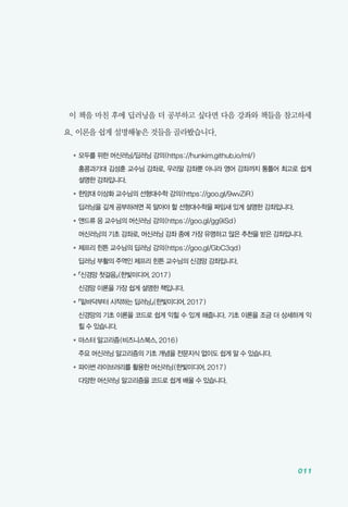 011
이 책을 마친 후에 딥러닝을 더 공부하고 싶다면 다음 강좌와 책들을 참고하세
요. 이론을 쉽게 설명해놓은 것들을 골라봤습니다.
●	모두를 위한 머신러닝/딥러닝 강의(https://hunkim.github.io/ml/)
	홍콩과기대 김성훈 교수님 강좌로, 우리말 강좌뿐 아니라 영어 강좌까지 통틀어 최고로 쉽게
설명한 강좌입니다.
●	한양대 이상화 교수님의 선형대수학 강의(https://goo.gl/9wvZiR)
	 딥러닝을 깊게 공부하려면 꼭 알아야 할 선형대수학을 짜임새 있게 설명한 강좌입니다.
●	앤드류 응 교수님의 머신러닝 강의(https://goo.gl/gg9iSd)
	 머신러닝의 기초 강좌로, 머신러닝 강좌 중에 가장 유명하고 많은 추천을 받은 강좌입니다.
●	제프리 힌튼 교수님의 딥러닝 강의(https://goo.gl/GbC3qd)
	 딥러닝 부활의 주역인 제프리 힌튼 교수님의 신경망 강좌입니다.
●	『신경망 첫걸음』(한빛미디어, 2017)
	 신경망 이론을 가장 쉽게 설명한 책입니다.
●	『밑바닥부터 시작하는 딥러닝』(한빛미디어, 2017)
	신경망의 기초 이론을 코드로 쉽게 익힐 수 있게 해줍니다. 기초 이론을 조금 더 상세하게 익
힐 수 있습니다.
●	마스터 알고리즘(비즈니스북스, 2016)
	 주요 머신러닝 알고리즘의 기초 개념을 전문지식 없이도 쉽게 알 수 있습니다.
●	파이썬 라이브러리를 활용한 머신러닝(한빛미디어, 2017)
	 다양한 머신러닝 알고리즘을 코드로 쉽게 배울 수 있습니다.
 