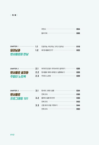 012
CHAPTER 1
딥러닝과
텐서플로의 만남
CHAPTER 3
텐서플로
프로그래밍 101
| 차 례 |
CHAPTER 2
텐서플로 설치와
주피터 노트북
	 추천사 ............................................................
004
	 들어가며 .........................................................
006
1.1	 인공지능, 머신러닝 그리고 딥러닝 ........................
018
1.2 	 왜 텐서플로인가? ..............................................
022
2.1 	 파이썬 및 필수 라이브러리 설치하기 .....................
026
2.2 	 텐서플로 예제 내려받고 실행해보기 ......................
028
2.3 	 주피터 노트북 ..................................................
029
3.1 	 텐서와 그래프 실행 ...........................................
034
	 전체 코드 ........................................................
038
3.2 	 플레이스홀더와 변수 .........................................
038
	 전체 코드 ........................................................
043
3.3 	 선형 회귀 모델 구현하기 ....................................
044
	 전체 코드 ........................................................
050
 