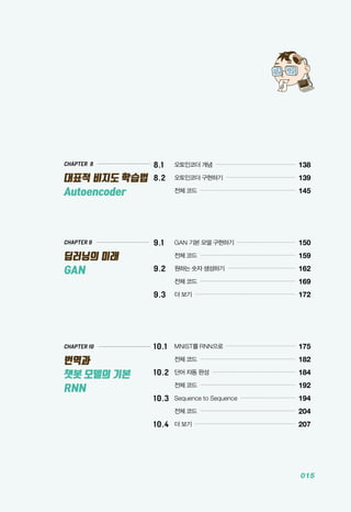 015
CHAPTER 9
딥러닝의 미래
GAN
CHAPTER 10
번역과
챗봇 모델의 기본
RNN
CHAPTER 8
대표적 비지도 학습법
Autoencoder
8.1 	 오토인코더 개념 ...............................................
138
8.2 	 오토인코더 구현하기 .........................................
139
	 전체 코드 ........................................................
145
9.1 	 GAN 기본 모델 구현하기 ...................................
150
	 전체 코드 ........................................................
159
9.2 	 원하는 숫자 생성하기 ........................................
162
	 전체 코드 ........................................................
169
9.3 	 더 보기 ...........................................................
172
10.1 	 MNIST를 RNN으로 .........................................
175
	 전체 코드 ........................................................
182
10.2 	단어 자동 완성 .................................................
184
	 전체 코드 ........................................................
192
10.3 	Sequence to Sequence .................................
194
	 전체 코드 ........................................................
204
10.4 	더 보기 ...........................................................
207
 