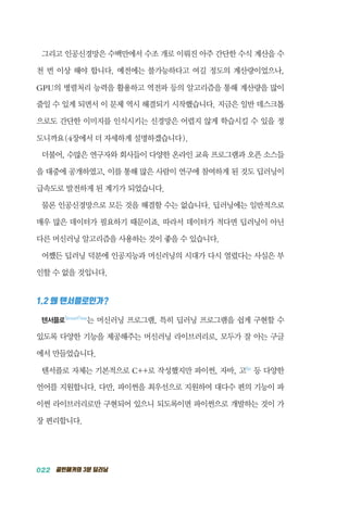022 골빈해커의 3분 딥러닝
그리고 인공신경망은 수백만에서 수조 개로 이뤄진 아주 간단한 수식 계산을 수
천 번 이상 해야 합니다. 예전에는 불가능하다고 여길 정도의 계산량이었으나,
GPU의 병렬처리 능력을 활용하고 역전파 등의 알고리즘을 통해 계산량을 많이
줄일 수 있게 되면서 이 문제 역시 해결되기 시작했습니다. 지금은 일반 데스크톱
으로도 간단한 이미지를 인식시키는 신경망은 어렵지 않게 학습시킬 수 있을 정
도니까요(4장에서 더 자세하게 설명하겠습니다).
더불어, 수많은 연구자와 회사들이 다양한 온라인 교육 프로그램과 오픈 소스들
을 대중에 공개하였고, 이를 통해 많은 사람이 연구에 참여하게 된 것도 딥러닝이
급속도로 발전하게 된 계기가 되었습니다.
물론 인공신경망으로 모든 것을 해결할 수는 없습니다. 딥러닝에는 일반적으로
매우 많은 데이터가 필요하기 때문이죠. 따라서 데이터가 적다면 딥러닝이 아닌
다른 머신러닝 알고리즘을 사용하는 것이 좋을 수 있습니다.
어쨌든 딥러닝 덕분에 인공지능과 머신러닝의 시대가 다시 열렸다는 사실은 부
인할 수 없을 것입니다.
1.2 왜 텐서플로인가?
텐서플로TensorFlow
는 머신러닝 프로그램, 특히 딥러닝 프로그램을 쉽게 구현할 수
있도록 다양한 기능을 제공해주는 머신러닝 라이브러리로, 모두가 잘 아는 구글
에서 만들었습니다.
텐서플로 자체는 기본적으로 C++로 작성했지만 파이썬, 자바, 고Go
등 다양한
언어를 지원합니다. 다만, 파이썬을 최우선으로 지원하여 대다수 편의 기능이 파
이썬 라이브러리로만 구현되어 있으니 되도록이면 파이썬으로 개발하는 것이 가
장 편리합니다.
 