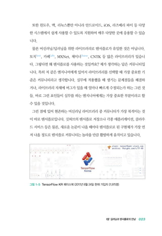 1장 딥러닝과 텐서플로의 만남 023
또한 윈도우, 맥, 리눅스뿐만 아니라 안드로이드, iOS, 라즈베리 파이 등 다양
한 시스템에서 쉽게 사용할 수 있도록 지원하여 매우 다양한 곳에 응용할 수 있습
니다.
물론 머신러닝/딥러닝을 위한 라이브러리로 텐서플로가 유일한 것은 아닙니다.
토치Torch
, 카페Caffe
, MXNet, 체이너Chainer
, CNTK 등 많은 라이브러리가 있습니
다. 그렇다면 왜 텐서플로를 사용하는 것일까요? 제가 생각하는 답은 커뮤니티입
니다. 특히 저 같은 엔지니어에게 있어서 라이브러리를 선택할 때 가장 중요한 기
준은 커뮤니티라고 생각합니다. 실무에 적용했을 때 생기는 문제점들을 해결하
거나, 라이브러리 자체에 버그가 있을 때 얼마나 빠르게 수정되는가 하는 그런 것
들. 바로 그런 요인들이 실무를 하는 엔지니어에게는 가장 중요한 부분이라고 할
수 있을 것입니다.
그런 점에 있어 현존하는 머신러닝 라이브러리 중 커뮤니티가 가장 북적이는 것
이 바로 텐서플로입니다. 깃허브의 텐서플로 저장소나 각종 애플리케이션, 클라우
드 서비스 등은 물론, 새로운 논문이 나올 때마다 텐서플로로 된 구현체가 가장 먼
저 나올 정도로 텐서플로 커뮤니티는 놀라울 만큼 활발하게 움직이고 있습니다.
그림 1-5 TensorFlow KR 페이스북 (2017년 8월 24일 현재 가입자 21,975명)
 