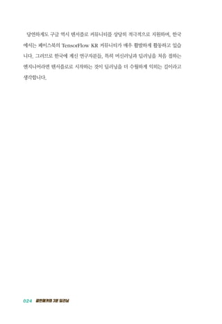 024 골빈해커의 3분 딥러닝
당연하게도 구글 역시 텐서플로 커뮤니티를 상당히 적극적으로 지원하며, 한국
에서는 페이스북의 TensorFlow KR 커뮤니티가 매우 활발하게 활동하고 있습
니다. 그러므로 한국에 계신 연구자분들, 특히 머신러닝과 딥러닝을 처음 접하는
엔지니어라면 텐서플로로 시작하는 것이 딥러닝을 더 수월하게 익히는 길이라고
생각합니다.
 