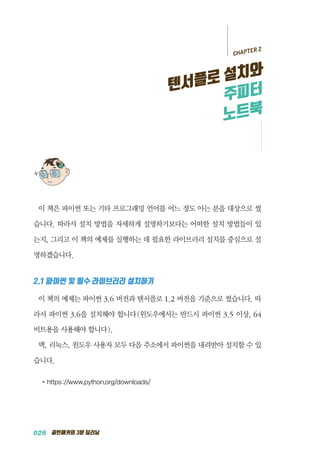 026 골빈해커의 3분 딥러닝
이 책은 파이썬 또는 기타 프로그래밍 언어를 어느 정도 아는 분을 대상으로 썼
습니다. 따라서 설치 방법을 자세하게 설명하기보다는 어떠한 설치 방법들이 있
는지, 그리고 이 책의 예제를 실행하는 데 필요한 라이브러리 설치를 중심으로 설
명하겠습니다.
2.1 파이썬 및 필수 라이브러리 설치하기
이 책의 예제는 파이썬 3.6 버전과 텐서플로 1.2 버전을 기준으로 썼습니다. 따
라서 파이썬 3.6을 설치해야 합니다(윈도우에서는 반드시 파이썬 3.5 이상, 64
비트용을 사용해야 합니다).
맥, 리눅스, 윈도우 사용자 모두 다음 주소에서 파이썬을 내려받아 설치할 수 있
습니다.
●	 https://www.python.org/downloads/
CHAPTER 2
텐서플로 설치와
주피터
노트북
 