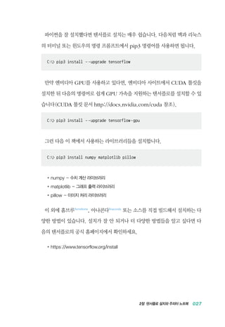 2장 텐서플로 설치와 주피터 노트북 027
파이썬을 잘 설치했다면 텐서플로 설치는 매우 쉽습니다. 다음처럼 맥과 리눅스
의 터미널 또는 윈도우의 명령 프롬프트에서 pip3 명령어를 사용하면 됩니다.
C: pip3 install - -upgrade tensorflow
만약 엔비디아 GPU를 사용하고 있다면, 엔비디아 사이트에서 CUDA 툴킷을
설치한 뒤 다음의 명령어로 쉽게 GPU 가속을 지원하는 텐서플로를 설치할 수 있
습니다(CUDA 툴킷 문서 http://docs.nvidia.com/cuda 참조).
C: pip3 install - -upgrade tensorflow-gpu
그런 다음 이 책에서 사용하는 라이브러리들을 설치합니다.
C: pip3 install numpy matplotlib pillow
●	 numpy - 수치 계산 라이브러리
●	 matplotlib - 그래프 출력 라이브러리
●	pillow - 이미지 처리 라이브러리
이 외에 홈브루Homebrew
, 아나콘다Anaconda
또는 소스를 직접 빌드해서 설치하는 다
양한 방법이 있습니다. 설치가 잘 안 되거나 더 다양한 방법들을 알고 싶다면 다
음의 텐서플로의 공식 홈페이지에서 확인하세요.
●	 https://www.tensorflow.org/install
 