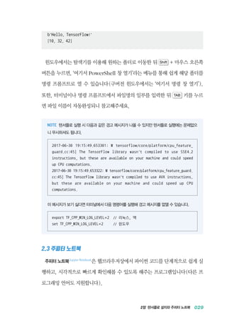 2장 텐서플로 설치와 주피터 노트북 029
b'Hello, TensorFlow!'
[10, 32, 42]
윈도우에서는 탐색기를 이용해 원하는 폴더로 이동한 뒤 Shift + 마우스 오른쪽
버튼을 누르면, &lsquo;여기서 PowerShell 창 열기&rsquo;라는 메뉴를 통해 쉽게 해당 폴더를
명령 프롬프트로 열 수 있습니다(구버전 윈도우에서는 &lsquo;여기서 명령 창 열기&rsquo;).
또한, 터미널이나 명령 프롬프트에서 파일명의 일부를 입력한 뒤 TAB 키를 누르
면 파일 이름이 자동완성되니 참고해주세요.
텐서플로 실행 시 다음과 같은 경고 메시지가 나올 수 있지만 텐서플로 실행에는 문제없으
니 무시하셔도 됩니다.
2017-06-30 19:15:49.653301: W tensorflow/core/platform/cpu_feature_
guard.cc:45] The TensorFlow library wasn't compiled to use SSE4.2
instructions, but these are available on your machine and could speed
up CPU computations.
2017-06-30 19:15:49.653322: W tensorflow/core/platform/cpu_feature_guard.
cc:45] The TensorFlow library wasn't compiled to use AVX instructions,
but these are available on your machine and could speed up CPU
computations.
이 메시지가 보기 싫다면 터미널에서 다음 명령어를 실행해 경고 메시지를 없앨 수 있습니다.
export TF_CPP_MIN_LOG_LEVEL=2 // 리눅스, 맥
set TF_CPP_MIN_LOG_LEVEL=2 // 윈도우
2.3 주피터 노트북
주피터 노트북Jupyter Notebook
은 웹브라우저상에서 파이썬 코드를 단계적으로 쉽게 실
행하고, 시각적으로 빠르게 확인해볼 수 있도록 해주는 프로그램입니다(다른 프
로그래밍 언어도 지원합니다).
 