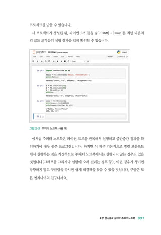 2장 텐서플로 설치와 주피터 노트북 031
프로젝트를 만들 수 있습니다.
새 프로젝트가 생성된 뒤, 파이썬 코드들을 넣고 Shift + Enter 를 치면 다음처
럼 코드 조각들의 실행 결과를 쉽게 확인할 수 있습니다.
그림 2-3 주피터 노트북 사용 예
이처럼 주피터 노트북은 파이썬 코드를 반복해서 실행하고 중간중간 결과를 확
인하기에 매우 좋은 프로그램입니다. 하지만 이 책은 기본적으로 명령 프롬프트
에서 실행하는 것을 가정하므로 주피터 노트북에서는 실행되지 않는 경우도 있을
것입니다(그래프를 그리거나 실행이 오래 걸리는 경우 등). 이런 경우가 생기면
당황하지 말고 구글링을 하시면 쉽게 해결책을 찾을 수 있을 것입니다. 구글은 모
든 엔지니어의 친구니까요.
 