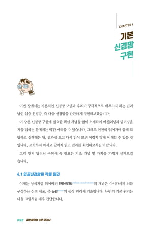 052 골빈해커의 3분 딥러닝
이번 장에서는 기본적인 신경망 모델과 우리가 궁극적으로 배우고자 하는 딥러
닝인 심층 신경망, 즉 다층 신경망을 간단하게 구현해보겠습니다.
이 장은 신경망 구현에 필요한 핵심 개념을 많이 소개하여 머신러닝과 딥러닝을
처음 접하는 분에게는 약간 어려울 수 있습니다. 그래도 천천히 읽어가며 함께 코
딩하고 실행해본 뒤, 결과를 보고 다시 읽어 보면 어렵지 않게 이해할 수 있을 것
입니다. 포기하지 마시고 끝까지 읽고 결과를 확인해보시길 바랍니다.
그럼 먼저 딥러닝 구현에 꼭 필요한 기초 개념 몇 가지를 가볍게 살펴보겠
습니다.
4.1 인공신경망의 작동 원리
이제는 상식처럼 되어버린 인공신경망artificial neural network
의 개념은 아시다시피 뇌를
구성하는 신경 세포, 즉 뉴런neuron
의 동작 원리에 기초합니다. 뉴런의 기본 원리는
다음 그림처럼 매우 간단합니다.
CHAPTER 4
기본
신경망
구현
 
