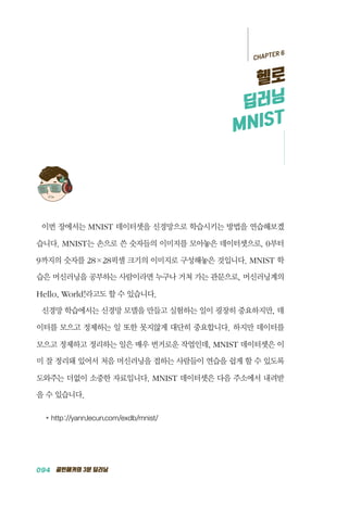 094 골빈해커의 3분 딥러닝
이번 장에서는 MNIST 데이터셋을 신경망으로 학습시키는 방법을 연습해보겠
습니다. MNIST는 손으로 쓴 숫자들의 이미지를 모아놓은 데이터셋으로, 0부터
9까지의 숫자를 28&times;28픽셀 크기의 이미지로 구성해놓은 것입니다. MNIST 학
습은 머신러닝을 공부하는 사람이라면 누구나 거쳐 가는 관문으로, 머신러닝계의
Hello, World!라고도 할 수 있습니다.
신경망 학습에서는 신경망 모델을 만들고 실험하는 일이 굉장히 중요하지만, 데
이터를 모으고 정제하는 일 또한 못지않게 대단히 중요합니다. 하지만 데이터를
모으고 정제하고 정리하는 일은 매우 번거로운 작업인데, MNIST 데이터셋은 이
미 잘 정리돼 있어서 처음 머신러닝을 접하는 사람들이 연습을 쉽게 할 수 있도록
도와주는 더없이 소중한 자료입니다. MNIST 데이터셋은 다음 주소에서 내려받
을 수 있습니다.
●	http://yann.lecun.com/exdb/mnist/
CHAPTER 6
헬로
딥러닝
MNIST
 