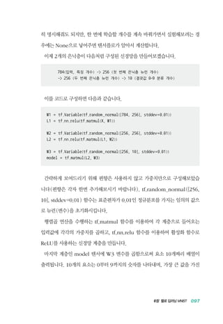 6장 헬로 딥러닝 MNIST 097
히 명시해줘도 되지만, 한 번에 학습할 개수를 계속 바꿔가면서 실험해보려는 경
우에는 None으로 넣어주면 텐서플로가 알아서 계산합니다.
이제 2개의 은닉층이 다음처럼 구성된 신경망을 만들어보겠습니다.
784(입력, 특징 개수) - 256 (첫 번째 은닉층 뉴런 개수)
- 256 (두 번째 은닉층 뉴런 개수) - 10 (결괏값 0~9 분류 개수)
이를 코드로 구성하면 다음과 같습니다.
W1 = tf.Variable(tf.random_normal([784, 256], stddev=0.01))
L1 = tf.nn.relu(tf.matmul(X, W1))
W2 = tf.Variable(tf.random_normal([256, 256], stddev=0.01))
L2 = tf.nn.relu(tf.matmul(L1, W2))
W3 = tf.Variable(tf.random_normal([256, 10], stddev=0.01))
model = tf.matmul(L2, W3)
간략하게 보여드리기 위해 편향은 사용하지 않고 가중치만으로 구성해보았습
니다(편향은 각자 한번 추가해보시기 바랍니다). tf.random_normal([256,
10], stddev=0.01) 함수는 표준편차가 0.01인 정규분포를 가지는 임의의 값으
로 뉴런(변수)을 초기화시킵니다.
행렬곱 연산을 수행하는 tf.matmul 함수를 이용하여 각 계층으로 들어오는
입력값에 각각의 가중치를 곱하고, tf.nn.relu 함수를 이용하여 활성화 함수로
ReLU를 사용하는 신경망 계층을 만듭니다.
마지막 계층인 model 텐서에 W3 변수를 곱함으로써 요소 10개짜리 배열이
출력됩니다. 10개의 요소는 0부터 9까지의 숫자를 나타내며, 가장 큰 값을 가진
 
