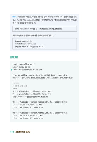 114 골빈해커의 3분 딥러닝
matplotlib 버전 2.0 이상을 사용하는 경우, 맥에서는 에러가 나거나 실행되지 않을 수도
있습니다. 그럴 때는 matplotlib 설정을 수정해주면 되는데, 가장 간단한 방법은 맥의 터미널을
연 뒤 다음 명령을 입력하면 됩니다.
echo backend : TkAgg  ~/.matplotlib/matplotlibrc
또는 matplotlib을 임포트할 때 다음 순서로 진행하면 됩니다.
import matplotlib
matplotlib.use('TkAgg')
import matplotlib.pyplot as plt
전체 코드
import tensorflow as tf
import numpy as np
1 	import matplotlib.pyplot as plt
from tensorflow.examples.tutorials.mnist import input_data
mnist = input_data.read_data_sets(./mnist/data/, one_hot=True)
#########
# 신경망 모델 구성
######
X = tf.placeholder(tf.float32, [None, 784])
Y = tf.placeholder(tf.float32, [None, 10])
keep_prob = tf.placeholder(tf.float32)
W1 = tf.Variable(tf.random_normal([784, 256], stddev=0.01))
L1 = tf.nn.relu(tf.matmul(X, W1))
L1 = tf.nn.dropout(L1, keep_prob)
W2 = tf.Variable(tf.random_normal([256, 256], stddev=0.01))
L2 = tf.nn.relu(tf.matmul(L1, W2))
L2 = tf.nn.dropout(L2, keep_prob)
 
