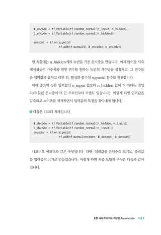 8장 대표적 비지도 학습법 Autoencoder 141
W_encode = tf.Variable(tf.random_normal([n_input, n_hidden]))
b_encode = tf.Variable(tf.random_normal([n_hidden]))
encoder = tf.nn.sigmoid(
tf.add(tf.matmul(X, W_encode), b_encode))
맨 처음에는 n_hidden개의 뉴런을 가진 은닉층을 만듭니다. 이제 많이들 익숙
해지셨듯이 가중치와 편향 변수를 원하는 뉴런의 개수만큼 설정하고, 그 변수들
을 입력값과 곱하고 더한 뒤, 활성화 함수인 sigmoid 함수를 적용합니다.
이때 중요한 것은 입력값인 n_input 값보다 n_hidden 값이 더 작다는 점입
니다(물론 은닉층이 더 큰 오토인코더 모델도 있습니다). 이렇게 하면 입력값을
압축하고 노이즈를 제거하면서 입력값의 특징을 찾아내게 됩니다.
5 	다음은 디코더 차례입니다.
W_decode = tf.Variable(tf.random_normal([n_hidden, n_input]))
b_decode = tf.Variable(tf.random_normal([n_input]))
decoder = tf.nn.sigmoid(
tf.add(tf.matmul(encoder, W_decode), b_decode))
디코더도 인코더와 같은 구성입니다. 다만, 입력값을 은닉층의 크기로, 출력값
을 입력층의 크기로 만들었습니다. 이렇게 하면 최종 모델의 구성은 다음과 같아
집니다.
 