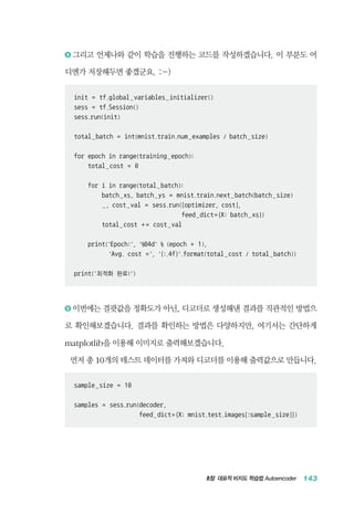 8장 대표적 비지도 학습법 Autoencoder 143
8 	그리고 언제나와 같이 학습을 진행하는 코드를 작성하겠습니다. 이 부분도 어
디엔가 저장해두면 좋겠군요. :-)
init = tf.global_variables_initializer()
sess = tf.Session()
sess.run(init)
total_batch = int(mnist.train.num_examples / batch_size)
for epoch in range(training_epoch):
total_cost = 0
for i in range(total_batch):
batch_xs, batch_ys = mnist.train.next_batch(batch_size)
_, cost_val = sess.run([optimizer, cost],
feed_dict={X: batch_xs})
total_cost + = cost_val
print('Epoch:', '%04d' % (epoch + 1),
'Avg. cost =', '{:.4f}'.format(total_cost / total_batch))
print('최적화 완료!')
9 	이번에는 결괏값을 정확도가 아닌, 디코더로 생성해낸 결과를 직관적인 방법으
로 확인해보겠습니다. 결과를 확인하는 방법은 다양하지만, 여기서는 간단하게
matplotlib을 이용해 이미지로 출력해보겠습니다.
먼저 총 10개의 테스트 데이터를 가져와 디코더를 이용해 출력값으로 만듭니다.
sample_size = 10
samples = sess.run(decoder,
		 feed_dict={X: mnist.test.images[:sample_size]})
 
