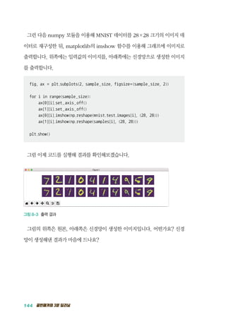 144 골빈해커의 3분 딥러닝
그런 다음 numpy 모듈을 이용해 MNIST 데이터를 28&times;28 크기의 이미지 데
이터로 재구성한 뒤, matplotlib의 imshow 함수를 이용해 그래프에 이미지로
출력합니다. 위쪽에는 입력값의 이미지를, 아래쪽에는 신경망으로 생성한 이미지
를 출력합니다.
fig, ax = plt.subplots(2, sample_size, figsize=(sample_size, 2))
for i in range(sample_size):
ax[0][i].set_axis_off()
ax[1][i].set_axis_off()
ax[0][i].imshow(np.reshape(mnist.test.images[i], (28, 28)))
ax[1][i].imshow(np.reshape(samples[i], (28, 28)))
plt.show()
그럼 이제 코드를 실행해 결과를 확인해보겠습니다.
그림 8-3 출력 결과
그림의 위쪽은 원본, 아래쪽은 신경망이 생성한 이미지입니다. 어떤가요? 신경
망이 생성해낸 결과가 마음에 드나요?
 