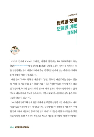 174 골빈해커의 3분 딥러닝
이미지 인식에 CNN이 있다면, 자연어 인식에는 순환 신경망이라고 하는
RNNRecurrent Neural Network
이 있습니다. RNN은 상태가 고정된 데이터를 처리하는 다
른 신경망과는 달리 자연어 처리나 음성 인식처럼 순서가 있는 데이터를 처리하
는 데 강점을 가진 신경망입니다.
예를 들어 &ldquo;우와~ 영화 참 재밌네&rdquo;와 &ldquo;망할! 영화 참 재밌네&rdquo;라는 문장이 있을
때, &ldquo;영화 참 재밌네&rdquo;의 뜻은 앞의 &ldquo;우와~&rdquo; 또는 &ldquo;망할!&rdquo;이라는 단어에 따라 달라
질 것입니다. 이처럼 앞이나 뒤의 정보에 따라 전체의 의미가 달라지거나, 앞의
정보로 다음에 나올 정보를 추측하려는 경우에 RNN을 사용하면 성능 좋은 프로
그램을 만들 수 있습니다.
2016년에 알파고와 함께 한참 화제가 된 구글의 신경망 기반 기계번역이 바로
이 RNN을 이용하여 만든 서비스입니다. 구글에서는 이 신경망을 이용하여 수개
월 만에 기존에 제공하던 통계 기반 번역 서비스의 성능을 한참 뛰어넘을 수 있었
다고 합니다. 또한 지속적인 학습으로 빠르게 성능을 개선하여, 몇몇 언어에서는
CHAPTER 10
번역과 챗봇
모델의 기본
RNN
 
