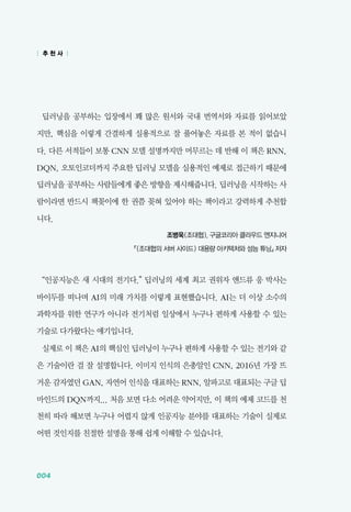 004
딥러닝을 공부하는 입장에서 꽤 많은 원서와 국내 번역서와 자료를 읽어보았
지만, 핵심을 이렇게 간결하게 실용적으로 잘 풀어놓은 자료를 본 적이 없습니
다. 다른 서적들이 보통 CNN 모델 설명까지만 머무르는 데 반해 이 책은 RNN,
DQN, 오토인코더까지 주요한 딥러닝 모델을 실용적인 예제로 접근하기 때문에
딥러닝을 공부하는 사람들에게 좋은 방향을 제시해줍니다. 딥러닝을 시작하는 사
람이라면 반드시 책꽂이에 한 권쯤 꽂혀 있어야 하는 책이라고 강력하게 추천합
니다.
조병욱(조대협), 구글코리아 클라우드 엔지니어
​『(조대협의 서버 사이드) 대용량 아키텍처와 성능 튜닝』 저자
&ldquo;인공지능은 새 시대의 전기다.&rdquo; 딥러닝의 세계 최고 권위자 앤드류 응 박사는
바이두를 떠나며 AI의 미래 가치를 이렇게 표현했습니다. AI는 더 이상 소수의
과학자를 위한 연구가 아니라 전기처럼 일상에서 누구나 편하게 사용할 수 있는
기술로 다가왔다는 얘기입니다.
실제로 이 책은 AI의 핵심인 딥러닝이 누구나 편하게 사용할 수 있는 전기와 같
은 기술이란 걸 잘 설명합니다. 이미지 인식의 은총알인 CNN, 2016년 가장 뜨
거운 감자였던 GAN, 자연어 인식을 대표하는 RNN, 알파고로 대표되는 구글 딥
마인드의 DQN까지... 처음 보면 다소 어려운 약어지만, 이 책의 예제 코드를 천
천히 따라 해보면 누구나 어렵지 않게 인공지능 분야를 대표하는 기술이 실제로
어떤 것인지를 친절한 설명을 통해 쉽게 이해할 수 있습니다.
| 추 천 사 |
 