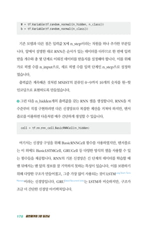 178 골빈해커의 3분 딥러닝
W = tf.Variable(tf.random_normal([n_hidden, n_class]))
b = tf.Variable(tf.random_normal([n_class]))
기존 모델과 다른 점은 입력값 X에 n_step이라는 차원을 하나 추가한 부분입
니다. 앞에서 설명한 대로 RNN은 순서가 있는 데이터를 다루므로 한 번에 입력
받을 개수와 총 몇 단계로 이뤄진 데이터를 받을지를 설정해야 합니다. 이를 위해
가로 픽셀 수를 n_input으로, 세로 픽셀 수를 입력 단계인 n_step으로 설정하
였습니다.
출력값은 계속해온 것처럼 MNIST의 분류인 0~9까지 10개의 숫자를 원-핫
인코딩으로 표현하도록 만들었습니다.
2 	그런 다음 n_hidden개의 출력값을 갖는 RNN 셀을 생성합니다. RNN을 저
수준부터 직접 구현하려면 다른 신경망보다 복잡한 계산을 거쳐야 하지만, 텐서
플로를 이용하면 다음처럼 매우 간단하게 생성할 수 있습니다.
cell = tf.nn.rnn_cell.BasicRNNCell(n_hidden)
여기서는 신경망 구성을 위해 BasicRNNCell 함수를 사용하였지만, 텐서플로
는 이 외에도 BasicLSTMCell, GRUCell 등 다양한 방식의 셀을 사용할 수 있
는 함수들을 제공합니다. RNN의 기본 신경망은 긴 단계의 데이터를 학습할 때
맨 뒤에서는 맨 앞의 정보를 잘 기억하지 못하는 특성이 있습니다. 이를 보완하기
위해 다양한 구조가 만들어졌고, 그중 가장 많이 사용되는 것이 LSTMLong Short-Term
Memory
이라는 신경망입니다. GRUGated Recurrent Units
는 LSTM과 비슷하지만, 구조가
조금 더 간단한 신경망 아키텍처입니다.
 