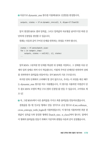10장 번역과 챗봇 모델의 기본 RNN 179
3 	다음으로 dynamic_rnn 함수를 이용해 RNN 신경망을 완성합니다.
outputs, states = tf.nn.dynamic_rnn(cell, X, dtype=tf.float32)
앞서 생성한 RNN 셀과 입력값, 그리고 입력값의 자료형을 넣어주기만 하면 간
단하게 신경망을 생성할 수 있습니다.
원래는 다음과 같이 주어진 단계를 반복하는 과정을 거쳐야 합니다.
states = tf.zeros(batch_size)
for i in range(n_step):
outputs, states = cell(X[[:, i]], states)
...
앞의 RNN 그림처럼 한 단계를 학습한 뒤 상태를 저장하고, 그 상태를 다음 단
계의 입력 상태로 하여 다시 학습합니다. 이렇게 주어진 단계만큼 반복하여 상태
를 전파하면서 출력값을 만들어가는 것이 RNN의 기본 구조입니다.
하지만 반복 단계에서 고려해야 할 것이 많으므로, 우리는 이 과정을 대신 해주
는 dynamic_rnn 함수를 바로 사용했습니다. 이 함수를 사용하면 마법같이 단
두 줄로 RNN 모델의 핵심 구조(셀과 신경망)를 만들 수 있습니다. 고마워요 제
프 딘!
4 	자, 그럼 RNN에서 나온 출력값을 가지고 최종 출력값을 만들어보겠습니다.
결괏값을 원-핫 인코딩 형태로 만들 것이므로 손실 함수로 tf.nn.softmax_
cross_entropy_with_logits를 사용하겠습니다. 이 함수를 사용하려면 최종 결
괏값이 실측값 Y와 동일한 형태인 [batch_size, n_class]여야 합니다. 앞에서
이 형태의 출력값을 만들기 위해서 가중치와 편향을 다음과 같이 설정했습니다.
 