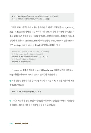 180 골빈해커의 3분 딥러닝
W = tf.Variable(tf.random_normal([n_hidden, n_class]))
b = tf.Variable(tf.random_normal([n_class]))
그런데 RNN 신경망에서 나오는 출력값은 각 단계가 포함된 [batch_size, n_
step, n_hidden] 형태입니다. 따라서 다음 코드와 같이 은닉층의 출력값을 가
중치 W와 같은 형태로 만들어줘야 행렬곱을 수행하여 원하는 출력값을 얻을 수
있습니다. (참고로 dynamic_rnn 함수의 옵션 중 time_major의 값을 True로
하면 [n_step, batch_size, n_hidden] 형태로 출력됩니다.)
# outputs : [batch_size, n_step, n_hidden]
# - [n_step, batch_size, n_hidden]
outputs = tf.transpose(outputs, [1, 0, 2])
# - [batch_size, n_hidden]
outputs = outputs[-1]
tf.transpose 함수를 이용해 n_step과 batch_size 차원의 순서를 바꾸고 n_
step 차원을 제거하여 마지막 단계의 결괏값만 취했습니다.
5 	이제 인공신경망의 기본 수식이자 핵심인 y = x * W + b를 이용하여 최종
결괏값을 만듭니다.
model = tf.matmul(outputs, W) + b
6 	그리고 지금까지 만든 모델과 실측값을 비교하여 손실값을 구하고, 신경망을
최적화하는 함수를 사용하여 신경망 구성을 마무리합니다.
 