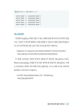 10장 번역과 챗봇 모델의 기본 RNN 207
11 	print('n= = = 번역 테스트 = = =')
print('word -', translate('word'))
print('wodr -', translate('wodr'))
print('love -', translate('love'))
print('loev -', translate('loev'))
print('abcd -', translate('abcd'))
10.4 더 보기
첫 번째, Seq2Seq 모델로 만들 수 있는 유용한 응용 분야 중 문서 요약이 있습
니다. 구글은 이 방식에 대해서도 쉽게 응용할 수 있도록 모델을 만들어두었습니
다. 문서 요약에 관심 있는 분은 다음 주소를 참고하기 바랍니다.
●	 Sequence-to-Sequence with Attention Model for Text Summarization:
	 https://github.com/tensorflow/models/tree/master/textsum
두 번째, 딥러닝을 자연어 분석에 사용하고자 한다면, Word2Vec이라는
Word embeddings 모델을 꼭 한 번은 접하게 될 것입니다. Word2Vec 자체
는 딥러닝과는 관계가 적어 책에 싣지는 않았지만, 소스는 예제 코드용 깃허브에
올려뒀으니 참고하시기 바랍니다.
●	소스 위치 : Neural Network Basic / 03 - Word2Vec.py
	 https://goo.gl/5cBLVM
 