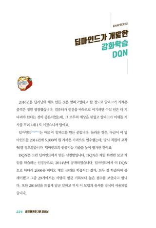 224 골빈해커의 3분 딥러닝
2016년을 딥러닝의 해로 만든 것은 알파고였다고 할 정도로 알파고가 가져온
충격은 정말 굉장했습니다. 컴퓨터가 인간을 바둑으로 이기려면 수십 년은 더 기
다려야 한다는 것이 중론이었는데, 그 모두의 예상을 뒤엎고 알파고가 이세돌 기
사를 무려 4대 1로 이겼으니까 말이죠.
딥마인드DeepMind
는 바로 이 알파고를 만든 곳입니다. 놀라운 것은, 구글이 이 딥
마인드들 2014년에 5,000억 원 가까운 가격으로 인수했는데, 당시 직원이 고작
50명 정도였습니다. 딥마인드의 인공지능 기술을 높이 평가한 것이죠.
DQN은 그런 딥마인드에서 만든 신경망입니다. DQN은 게임 화면만 보고 게
임을 학습하는 신경망으로, 2014년에 공개하였습니다. 딥마인드에서 이 DQN
으로 아타리 2600용 비디오 게임 49개를 학습시킨 결과, 모두 잘 학습하여 플
레이했고 그중 29개에서는 사람의 평균 기록보다 높은 점수를 보였다고 합니
다. 또한 2016년을 뜨겁게 달군 알파고 역시 이 모델과 유사한 방식이 사용되었
습니다.
CHAPTER 12
딥마인드가 개발한
강화학습
DQN
 