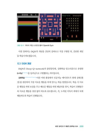12장 딥마인드가 개발한 강화학습 DQN 225
그림 12-1 아타리 게임 스크린샷 출처: OpenAI Gym
이번 장에서는 DQN의 개념을 간단히 살펴보고 직접 구현한 뒤, 간단한 게임
을 학습시켜보겠습니다.
12.1 DQN 개념
DQN은 Deep Q-network의 줄임말인데, 강화학습 알고리즘으로 유명한
Q-러닝Q-learning
을 딥러닝으로 구현했다는 의미입니다.
강화학습reinforcement learning
이란 어떤 환경에서 인공지능 에이전트가 현재 상태(환
경)를 판단하여 가장 이로운 행동을 하게 만드는 학습 방법입니다. 학습 시 이로
운 행동을 하면 보상을 주고 해로운 행동을 하면 페널티를 줘서, 학습이 진행될수
록 이로운 행동을 점점 많이 하도록 유도합니다. 즉, 누적된 이득이 최대가 되게
행동하도록 학습이 진행됩니다.
 