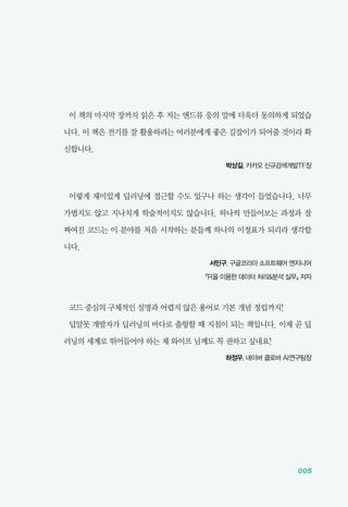 005
이 책의 마지막 장까지 읽은 후 저는 앤드류 응의 말에 더욱더 동의하게 되었습
니다. 이 책은 전기를 잘 활용하려는 여러분에게 좋은 길잡이가 되어줄 것이라 확
신합니다.
박상길, 카카오 신규검색개발TF장
이렇게 재미있게 딥러닝에 접근할 수도 있구나 하는 생각이 들었습니다. 너무
가볍지도 않고 지나치게 학술적이지도 않습니다. 하나씩 만들어보는 과정과 잘
짜여진 코드는 이 분야를 처음 시작하는 분들께 하나의 이정표가 되리라 생각합
니다.
서민구, 구글코리아 소프트웨어 엔지니어
​『R을 이용한 데이터 처리&분석 실무』 저자
코드 중심의 구체적인 설명과 어렵지 않은 용어로 기본 개념 정립까지!
딥알못 개발자가 딥러닝의 바다로 출항할 때 지침이 되는 책입니다. 이제 곧 딥
러닝의 세계로 뛰어들어야 하는 제 와이프 님께도 꼭 권하고 싶네요!
하정우, 네이버 클로바 AI연구팀장
 