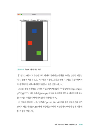 12장 딥마인드가 개발한 강화학습 DQN 229
그림 12-5 학습에 사용할 게임 화면
[그림 12-5]가 그 주인공으로, 아래로 떨어지는 물체를 피하는 간단한 게임입
니다. 검정색 배경은 도로, 사각형은 자동차, 그리고 녹색 사각형을 자율주행차라
고 상상하시면 더욱 재미있게 즐길 수 있을 것입니다. :-)
소스는 제가 공개해둔 깃허브 저장소에서 내려받을 수 있습니다(https://goo.
gl/VQ9JDT). 저장소에서 game.py 파일을 내려받아, 앞으로 에이전트를 구현
할 소스를 저장할 디렉터리에 같이 저장해주세요.
이 게임의 인터페이스는 일부러 OpenAI Gym과 거의 같게 만들었으니 이번
장에서 배운 내용을 Gym에서 제공하는 아타리 게임들에도 어렵지 않게 적용해
볼 수 있을 것입니다.
 