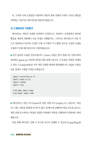 230 골빈해커의 3분 딥러닝
자, 그러면 이제 신경망을 이용하여 게임의 현재 상태를 토대로 이로운 행동을
선택하는 인공지능 에이전트를 만들어보겠습니다.
12.3 에이전트 구현하기
에이전트는 게임의 상태를 입력받아 신경망으로 전달하고 신경망에서 판단한
행동을 게임에 적용해서 다음 단계로 진행합니다. 그러므로 에이전트가 어떤 식
으로 작동하는지 알아야 신경망 구현 시 이해가 더 수월할 것이라, 신경망 모델을
구현하기 전에 에이전트부터 구현하겠습니다.
1 	먼저 필요한 모듈을 임포트합니다. Game 모듈은 앞서 말씀드린 저장소에서
내려받은 game.py 파일에 정의된 게임 클래스입니다. 이 모듈은 게임을 진행하
고 필요 시 matplotlib을 써서 게임 상태를 화면에 출력해줍니다. DQN 모듈은
다음 절에서 구현할 신경망 모델입니다.
import tensorflow as tf
import numpy as np
import random
import time
from game import Game
from model import DQN
2 	에이전트는 학습 모드(train)와 게임 실행 모드(replay)로 나뉩니다. 학습
모드 때는 게임을 화면에 보여주지 않은 채 빠르게 실행하여 학습 속도를 높이고,
게임 실행 모드에서는 학습한 결과를 이용해서 게임을 진행하면서 화면에도 출력
해줍니다.
이를 위해 에이전트 실행 시 모드를 나누어 실행할 수 있도록 tf.app.flags를
 