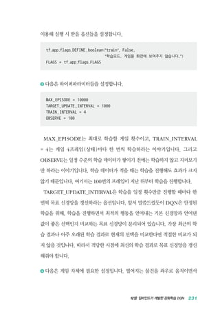 12장 딥마인드가 개발한 강화학습 DQN 231
이용해 실행 시 받을 옵션들을 설정합니다.
tf.app.flags.DEFINE_boolean(train, False,
	 학습모드. 게임을 화면에 보여주지 않습니다.)
FLAGS = tf.app.flags.FLAGS
3 	다음은 하이퍼파라미터들을 설정합니다.
MAX_EPISODE = 10000
TARGET_UPDATE_INTERVAL = 1000
TRAIN_INTERVAL = 4
OBSERVE = 100
MAX_EPISODE는 최대로 학습할 게임 횟수이고, TRAIN_INTERVAL
= 4는 게임 4프레임(상태)마다 한 번씩 학습하라는 이야기입니다. 그리고
OBSERVE는 일정 수준의 학습 데이터가 쌓이기 전에는 학습하지 않고 지켜보기
만 하라는 이야기입니다. 학습 데이터가 적을 때는 학습을 진행해도 효과가 크지
않기 때문입니다. 여기서는 100번의 프레임이 지난 뒤부터 학습을 진행합니다.
TARGET_UPDATE_INTERVAL은 학습을 일정 횟수만큼 진행할 때마다 한
번씩 목표 신경망을 갱신하라는 옵션입니다. 앞서 말씀드렸듯이 DQN은 안정된
학습을 위해, 학습을 진행하면서 최적의 행동을 얻어내는 기본 신경망과 얻어낸
값이 좋은 선택인지 비교하는 목표 신경망이 분리되어 있습니다. 가장 최근의 학
습 결과나 아주 오래된 학습 결과로 현재의 선택을 비교한다면 적절한 비교가 되
지 않을 것입니다. 따라서 적당한 시점에 최신의 학습 결과로 목표 신경망을 갱신
해줘야 합니다.
4 	다음은 게임 자체에 필요한 설정입니다. 떨어지는 물건을 좌우로 움직이면서
 