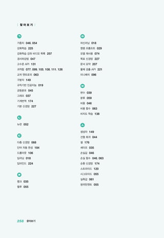 258 찾아보기
| 찾 아 보 기 |
ㄱ
가중치 046, 054
강화학습 225
강화학습 강좌 비디오 목록 257
경사하강법 047
고수준 API 131
과적합 077, 099, 105, 108, 111, 126
교차 엔트로피 063
구분자 149
규칙기반 인공지능 019
균등분포 045
그래프 037
기계번역 174
기본 신경망 227
ㄴ
뉴런 052
ㄷ
다층 신경망 068
단어 자동 완성 184
드롭아웃 106
딥러닝 018
딥마인드 224
ㄹ
랭크 035
렐루 055
ㅁ
머신러닝 018
명령 프롬프트 029
모델 재사용 074
목표 신경망 227
문서 요약 207
물체 검출 API 221
미니배치 096
ㅂ
변수 039
분류 059
비용 046
비용 함수 063
비지도 학습 138
ㅅ
생성자 149
선형 회귀 044
셀 176
셰이프 035
손실값 046
손실 함수 046, 063
순환 신경망 174
스트라이드 120
시그모이드 055
실측값 061
쌍곡탄젠트 055
 