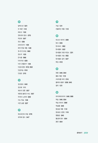 찾아보기 259
ㅇ
알렉스넷 021
얀 레쿤 118
에포크 100
엔트로피 함수 070
역전파 057
연산 036
오토인코더 138
완전 연결 계층 126
원-핫 인코딩 060
윈도우 120
은닉층 068
이미지넷 020
이안 굿펠로우 148
인공신경망 018, 052
인공지능 018
인셉션 210
ㅈ
정규분포 040
정규화 111
제프리 힌튼 057
제한된 볼트만 머신 057
주피터 노트북 029
지도 학습 138
지연 실행 037
ㅊ
체크포인트 파일 078
최적화 함수 047
ㅋ
커널 121
컨볼루션 계층 119
ㅌ
테스트 데이터 099
텐서 035
텐서보드 082
텐서플로 022
텐서플로 모델 저장소 221
텐서플로 서빙 092
텐서플로 설치 027
특징 019
ㅍ
편향 046, 054
풀링 계층 119
프로토콜 버퍼 216
플레이스홀더 038, 045
필터 121
ㅎ
하이퍼파라미터 048, 068
학습 046, 054
학습 데이터 099
학습률 048
합성곱 계층 119
합성곱 신경망 118
행렬곱 040
활성화 함수 054
훈련 054
 