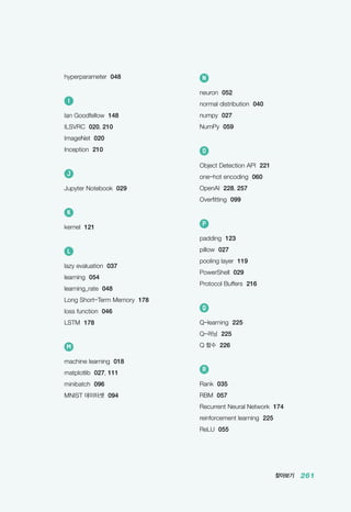찾아보기 261
N
neuron 052
normal distribution 040
numpy 027
NumPy 059
O
Object Detection API 221
one-hot encoding 060
OpenAI 228, 257
Overfitting 099
P
padding 123
pillow 027
pooling layer 119
PowerShell 029
Protocol Buffers 216
Q
Q-learning 225
Q-러닝 225
Q 함수 226
R
Rank 035
RBM 057
Recurrent Neural Network 174
reinforcement learning 225
ReLU 055
hyperparameter 048
I
Ian Goodfellow 148
ILSVRC 020, 210
ImageNet 020
Inception 210
J
Jupyter Notebook 029
K
kernel 121
L
lazy evaluation 037
learning 054
learning_rate 048
Long Short-Term Memory 178
loss function 046
LSTM 178
M
machine learning 018
matplotlib 027, 111
minibatch 096
MNIST 데이터셋 094
 