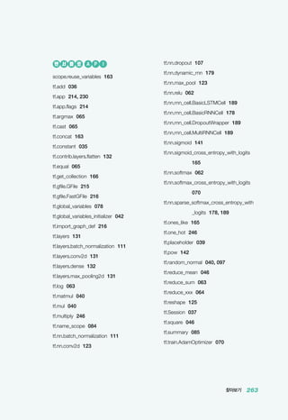찾아보기 263
tf.nn.dropout 107
tf.nn.dynamic_rnn 179
tf.nn.max_pool 123
tf.nn.relu 062
tf.nn.rnn_cell.BasicLSTMCell 189
tf.nn.rnn_cell.BasicRNNCell 178
tf.nn.rnn_cell.DropoutWrapper 189
tf.nn.rnn_cell.MultiRNNCell 189
tf.nn.sigmoid 141
tf.nn.sigmoid_cross_entropy_with_logits
165
tf.nn.softmax 062
tf.nn.softmax_cross_entropy_with_logits
070
tf.nn.sparse_softmax_cross_entropy_with
_logits 178, 189
tf.ones_like 165
tf.one_hot 246
tf.placeholder 039
tf.pow 142
tf.random_normal 040, 097
tf.reduce_mean 046
tf.reduce_sum 063
tf.reduce_xxx 064
tf.reshape 125
tf.Session 037
tf.square 046
tf.summary 085
tf.train.AdamOptimizer 070
텐 서 플 로 A P I
scope.reuse_variables 163
tf.add 036
tf.app 214, 230
tf.app.flags 214
tf.argmax 065
tf.cast 065
tf.concat 163
tf.constant 035
tf.contrib.layers.flatten 132
tf.equal 065
tf.get_collection 166
tf.gfile.GFile 215
tf.gfile.FastGFile 216
tf.global_variables 078
tf.global_variables_initializer 042
tf.import_graph_def 216
tf.layers 131
tf.layers.batch_normalization 111
tf.layers.conv2d 131
tf.layers.dense 132
tf.layers.max_pooling2d 131
tf.log 063
tf.matmul 040
tf.mul 040
tf.multiply 246
tf.name_scope 084
tf.nn.batch_normalization 111
tf.nn.conv2d 123
 