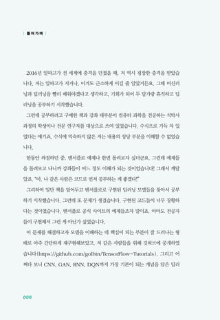 006
2016년 알파고가 전 세계에 충격을 던졌을 때, 저 역시 굉장한 충격을 받았습
니다. 저는 알파고가 지거나, 이겨도 근소하게 이길 줄 알았거든요. 그때 머신러
닝과 딥러닝을 빨리 배워야겠다고 생각하고, 기회가 되어 두 달가량 휴직하고 딥
러닝을 공부하기 시작했습니다.
그런데 공부하려고 구매한 책과 강좌 대부분이 컴퓨터 과학을 전공하는 석박사
과정의 학생이나 전문 연구자를 대상으로 쓰여 있었습니다. 수식으로 가득 차 있
었다는 얘기죠. 수식에 익숙하지 않은 저는 내용의 상당 부분을 이해할 수 없었습
니다.
한동안 좌절하던 중, 텐서플로 예제나 한번 돌려보자 싶더군요. 그런데 예제들
을 돌려보고 나니까 강좌들이 어느 정도 이해가 되는 것이었습니다! 그래서 깨달
았죠. &ldquo;아, 나 같은 사람은 코드로 먼저 공부하는 게 좋겠다!&rdquo;
그리하여 일단 책을 덮어두고 텐서플로로 구현된 딥러닝 모델들을 찾아서 공부
하기 시작했습니다. 그런데 또 문제가 생겼습니다. 구현된 코드들이 너무 장황하
다는 것이었습니다. 텐서플로 공식 사이트의 예제들조차 말이죠. 아마도 전공자
들이 구현해서 그런 게 아닌가 싶었습니다.
이 문제를 해결하고자 모델을 이해하는 데 핵심이 되는 부분이 잘 드러나는 형
태로 아주 간단하게 재구현해보았고, 저 같은 사람들을 위해 깃허브에 공개하였
습니다(https://github.com/golbin/TensorFlow-Tutorials). 그리고 어
쩌다 보니 CNN, GAN, RNN, DQN까지 가장 기본이 되는 개념을 담은 딥러
| 들 어 가 며 |
 