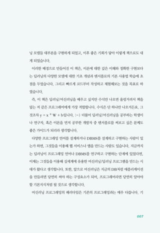 007
닝 모델들 대부분을 구현하게 되었고, 이후 좋은 기회가 닿아 이렇게 책으로도 내
게 되었습니다.
이러한 배경으로 만들어진 이 책은, 이론에 대한 깊은 이해와 정확한 구현보다
는 딥러닝의 다양한 모델에 대한 기초 개념과 텐서플로의 기본 사용법 학습에 초
점을 두었습니다. 그리고 빠르게 코드부터 작성하고 체험해보는 것을 목표로 하
였습니다.
즉, 이 책은 딥러닝/머신러닝을 배우고 싶지만 수식만 나오면 울렁거려서 책을
덮는 저 같은 프로그래머에게 가장 적합합니다. 수식은 단 하나만 나오거든요. 그
것조차 y = x * W + b입니다. :-) 더불어 딥러닝/머신러닝을 공부하는 학생이
나 연구자, 혹은 이론을 먼저 공부한 개발자 중 텐서플로를 써보고 싶은 분께도
좋은 가이드가 되리라 생각합니다.
다양한 프로그래밍 언어를 설계하거나 DBMS를 설계하고 구현하는 사람이 있
는가 하면, 그것들을 이용해 웹 서비스나 앱을 만드는 사람도 있습니다. 지금까지
는 딥러닝이 프로그래밍 언어나 DBMS를 연구하고 구현하는 단계에 있었다면,
이제는 그것들을 이용해 실세계에 유용한 머신러닝/딥러닝 프로그램을 만드는 시
대가 왔다고 생각합니다. 또한, 앞으로 머신러닝은 지금의 DB처럼 애플리케이션
을 만들려면 당연히 써야 하는 구성요소가 되어, 프로그래머라면 당연히 알아야
할 기본지식처럼 될 것으로 생각합니다.
머신러닝 프로그래밍의 패러다임은 기존의 프로그래밍과는 매우 다릅니다. 기
 