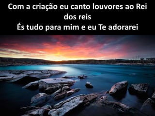 Com a criação eu canto louvores ao Rei
dos reis
És tudo para mim e eu Te adorarei
 